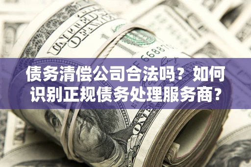 北京债务清偿公司合法吗？如何识别正规债务处理服务商？