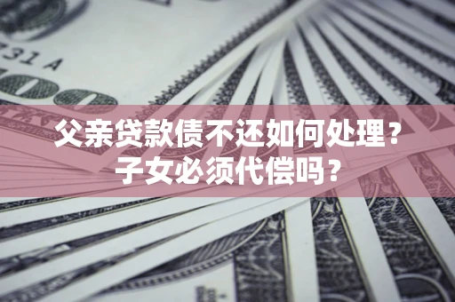 北京父亲贷款债不还如何处理？子女必须代偿吗？