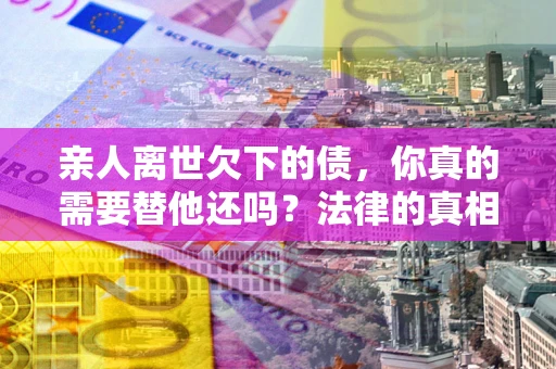 北京亲人离世欠下的债，你真的需要替他还吗？法律的真相或许与你想的不一样